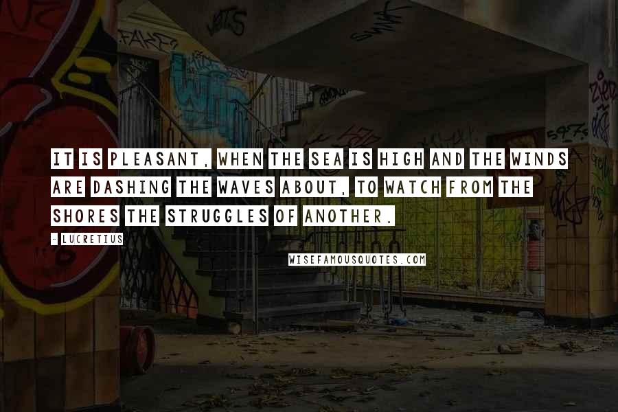 Lucretius Quotes: It is pleasant, when the sea is high and the winds are dashing the waves about, to watch from the shores the struggles of another.