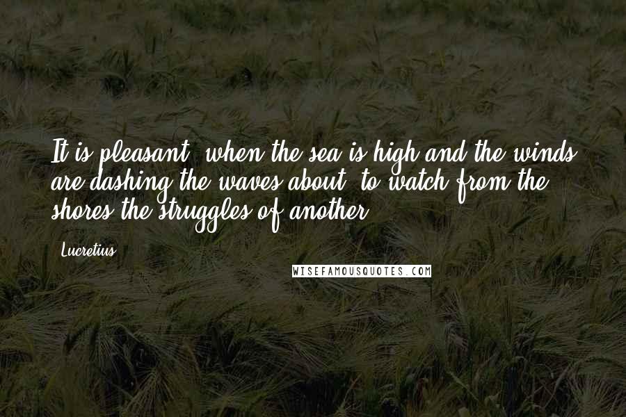 Lucretius Quotes: It is pleasant, when the sea is high and the winds are dashing the waves about, to watch from the shores the struggles of another.