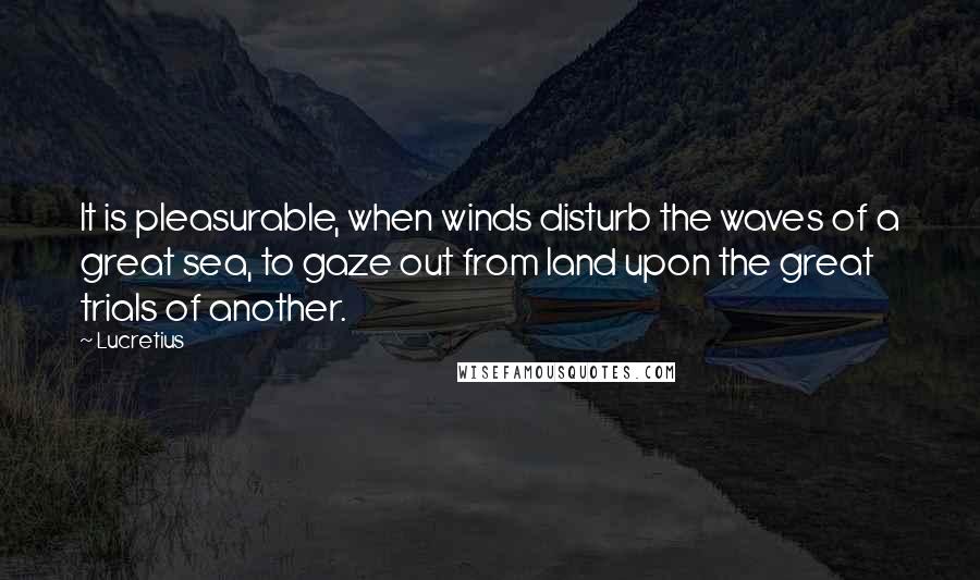 Lucretius Quotes: It is pleasurable, when winds disturb the waves of a great sea, to gaze out from land upon the great trials of another.