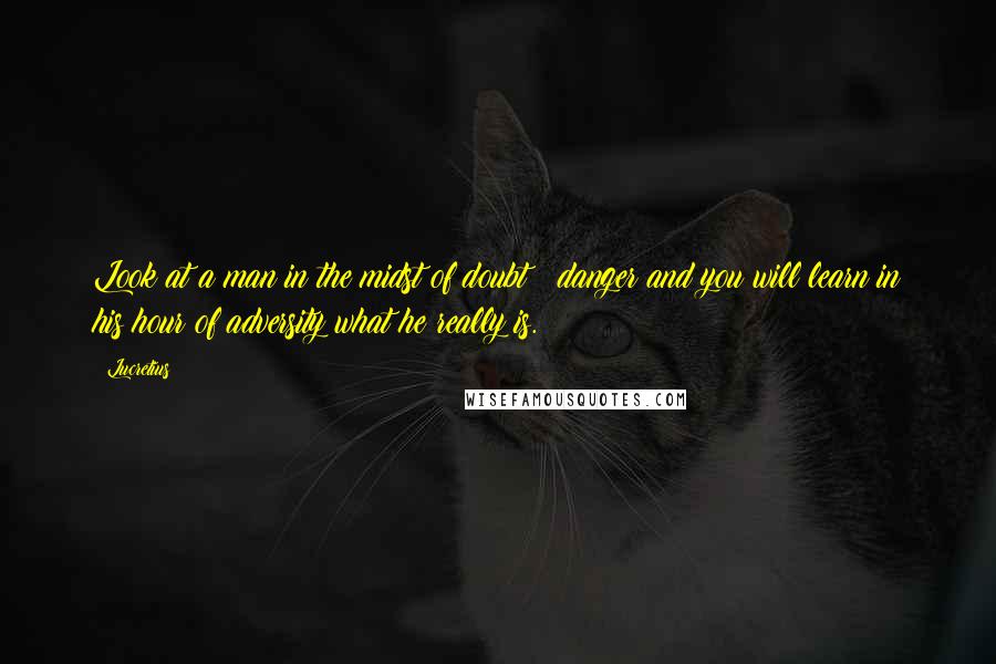 Lucretius Quotes: Look at a man in the midst of doubt & danger and you will learn in his hour of adversity what he really is.