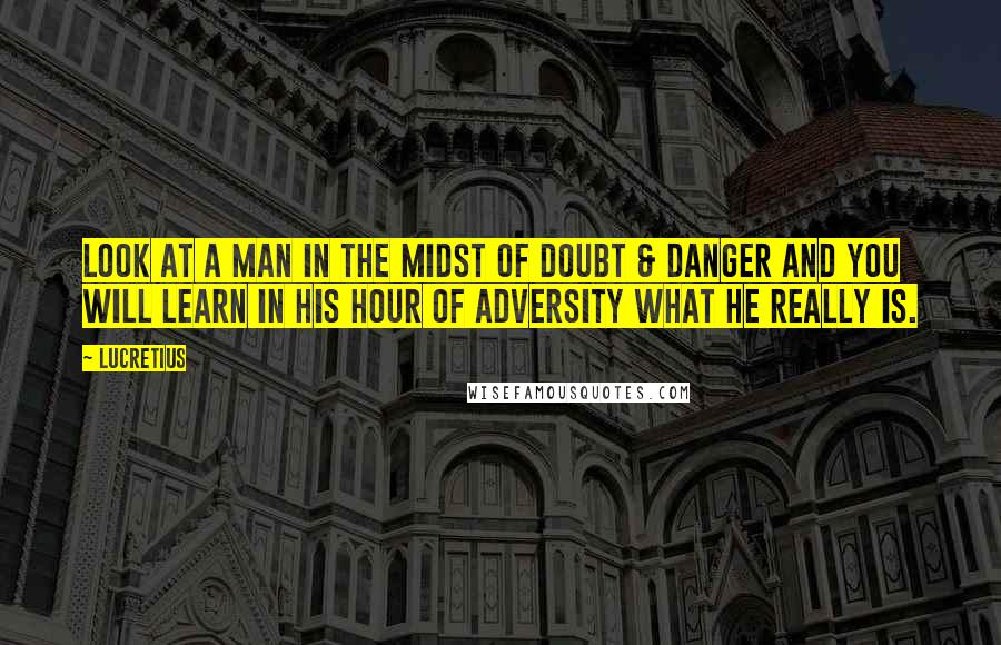 Lucretius Quotes: Look at a man in the midst of doubt & danger and you will learn in his hour of adversity what he really is.