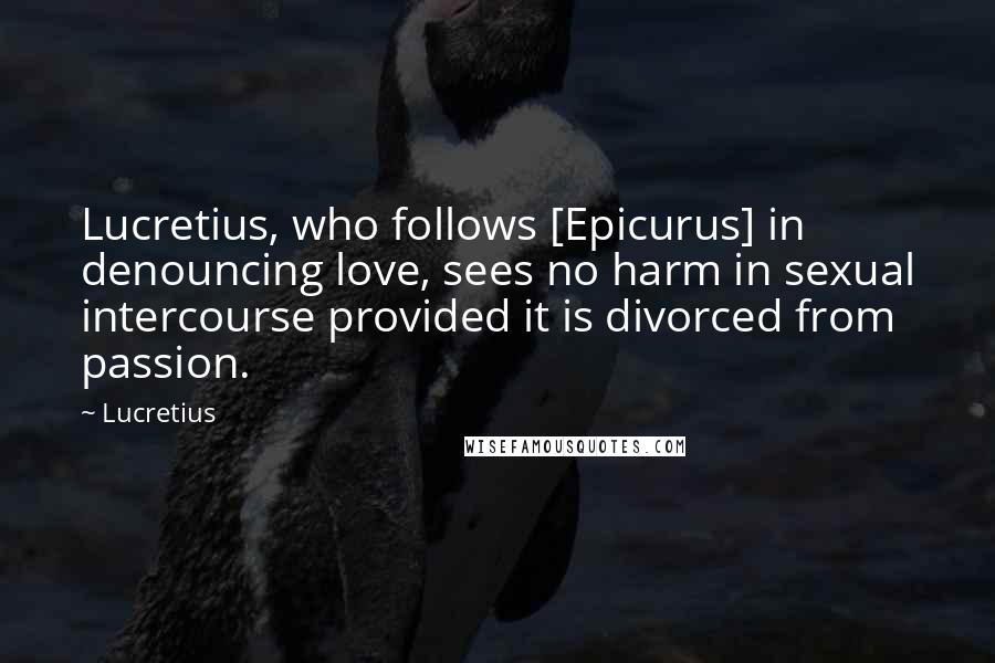 Lucretius Quotes: Lucretius, who follows [Epicurus] in denouncing love, sees no harm in sexual intercourse provided it is divorced from passion.