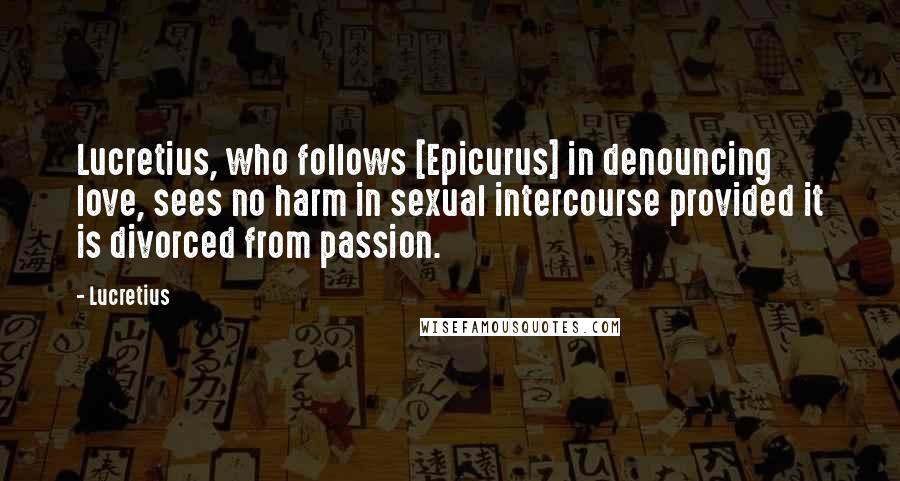 Lucretius Quotes: Lucretius, who follows [Epicurus] in denouncing love, sees no harm in sexual intercourse provided it is divorced from passion.