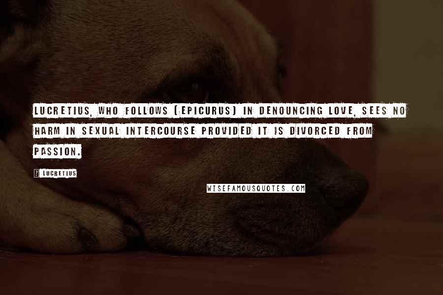 Lucretius Quotes: Lucretius, who follows [Epicurus] in denouncing love, sees no harm in sexual intercourse provided it is divorced from passion.