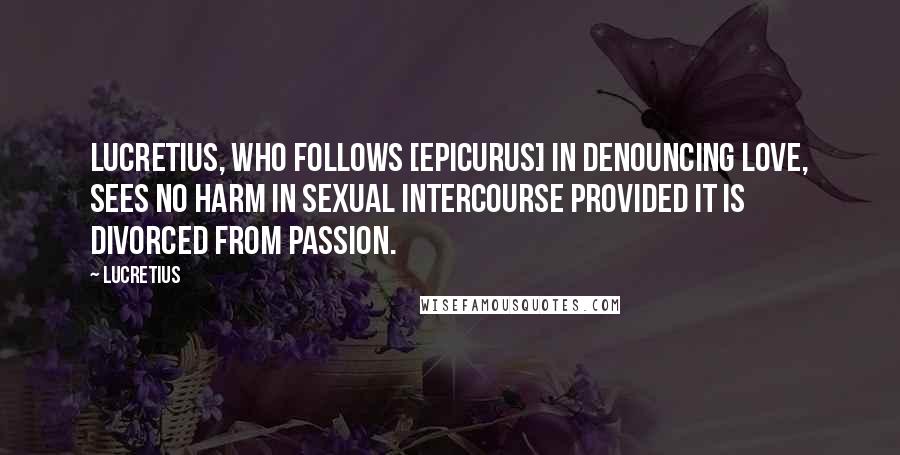 Lucretius Quotes: Lucretius, who follows [Epicurus] in denouncing love, sees no harm in sexual intercourse provided it is divorced from passion.