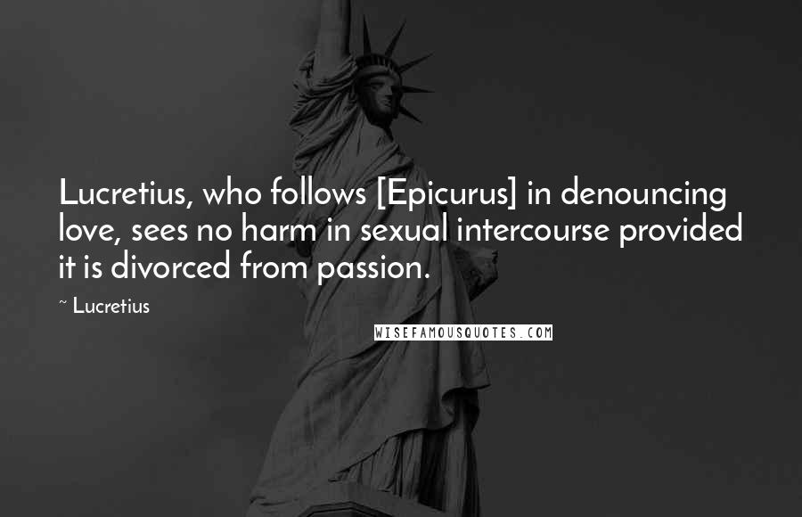 Lucretius Quotes: Lucretius, who follows [Epicurus] in denouncing love, sees no harm in sexual intercourse provided it is divorced from passion.