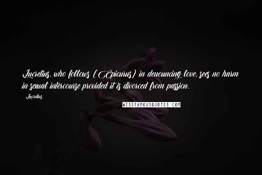 Lucretius Quotes: Lucretius, who follows [Epicurus] in denouncing love, sees no harm in sexual intercourse provided it is divorced from passion.