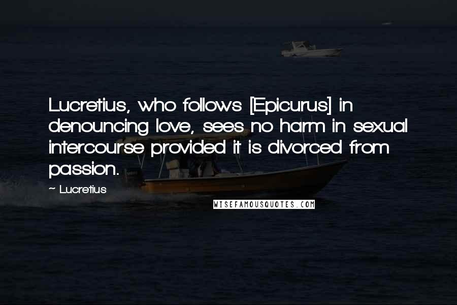 Lucretius Quotes: Lucretius, who follows [Epicurus] in denouncing love, sees no harm in sexual intercourse provided it is divorced from passion.