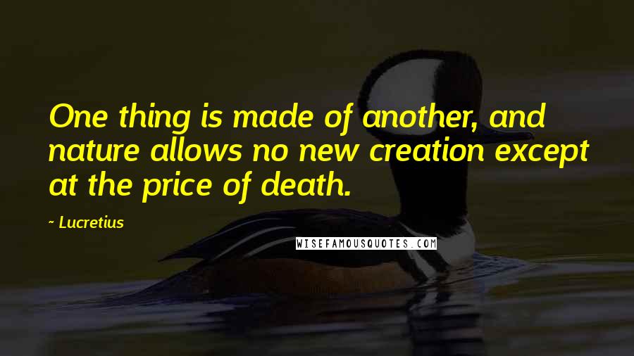 Lucretius Quotes: One thing is made of another, and nature allows no new creation except at the price of death.