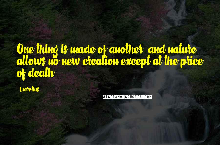 Lucretius Quotes: One thing is made of another, and nature allows no new creation except at the price of death.