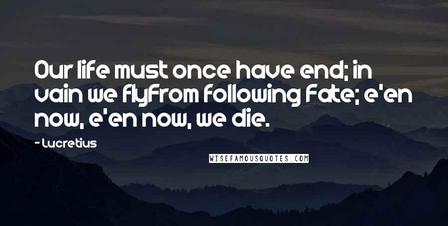 Lucretius Quotes: Our life must once have end; in vain we flyFrom following Fate; e'en now, e'en now, we die.