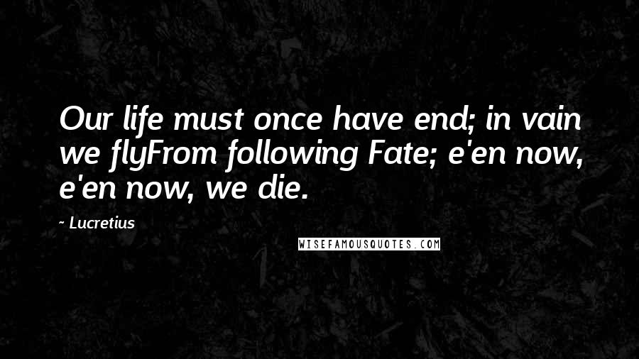 Lucretius Quotes: Our life must once have end; in vain we flyFrom following Fate; e'en now, e'en now, we die.