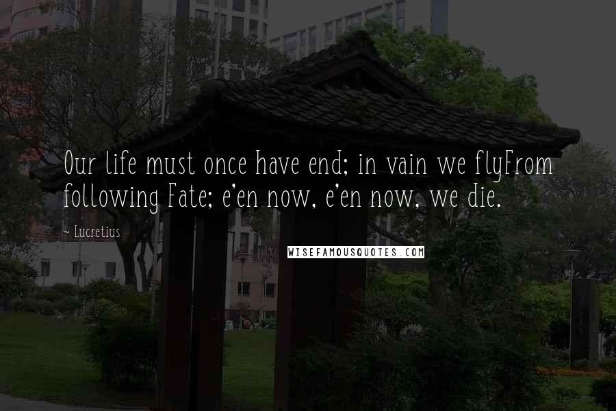 Lucretius Quotes: Our life must once have end; in vain we flyFrom following Fate; e'en now, e'en now, we die.