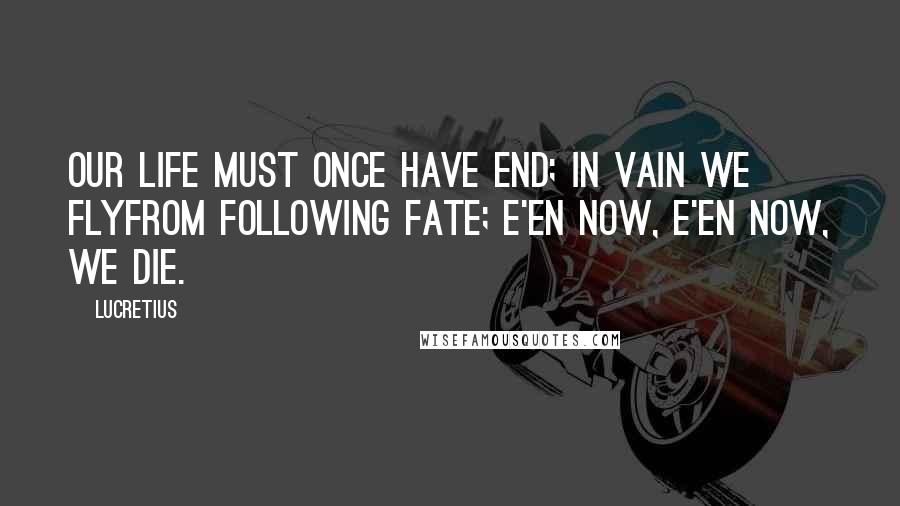 Lucretius Quotes: Our life must once have end; in vain we flyFrom following Fate; e'en now, e'en now, we die.