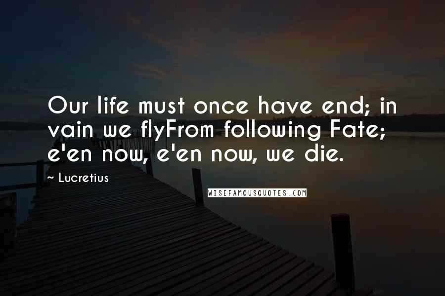 Lucretius Quotes: Our life must once have end; in vain we flyFrom following Fate; e'en now, e'en now, we die.