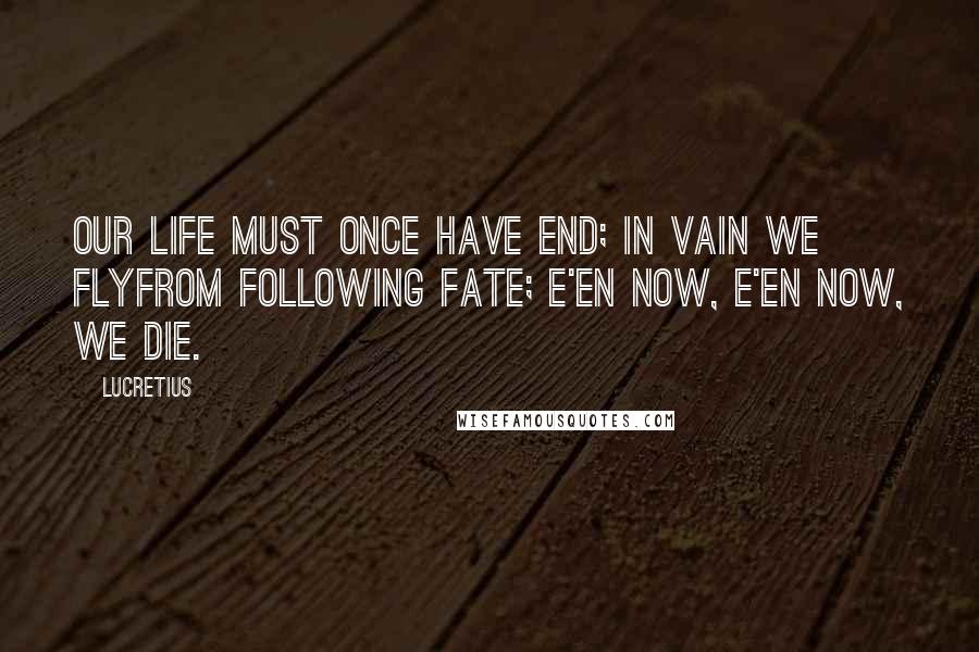 Lucretius Quotes: Our life must once have end; in vain we flyFrom following Fate; e'en now, e'en now, we die.