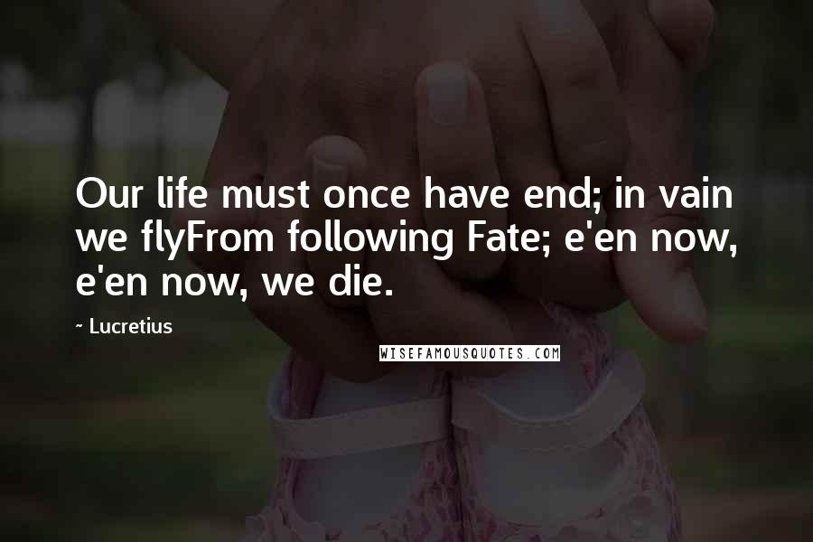 Lucretius Quotes: Our life must once have end; in vain we flyFrom following Fate; e'en now, e'en now, we die.