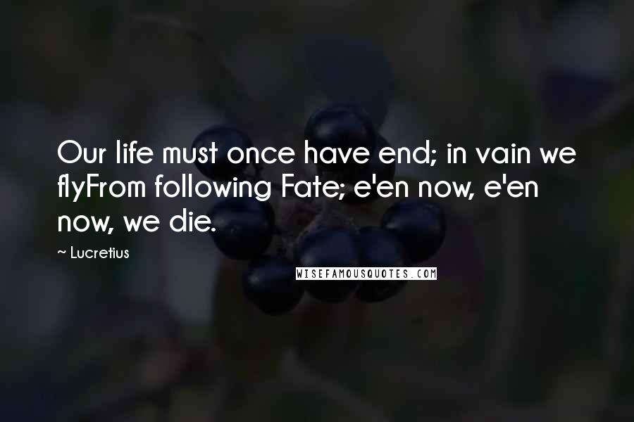 Lucretius Quotes: Our life must once have end; in vain we flyFrom following Fate; e'en now, e'en now, we die.