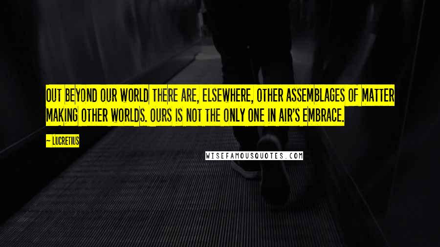 Lucretius Quotes: Out beyond our world there are, elsewhere, other assemblages of matter making other worlds. Ours is not the only one in air's embrace.