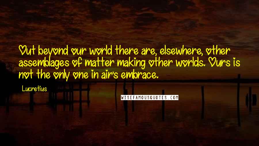 Lucretius Quotes: Out beyond our world there are, elsewhere, other assemblages of matter making other worlds. Ours is not the only one in air's embrace.
