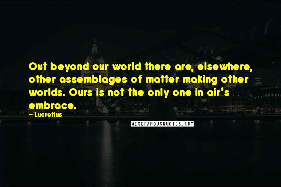 Lucretius Quotes: Out beyond our world there are, elsewhere, other assemblages of matter making other worlds. Ours is not the only one in air's embrace.