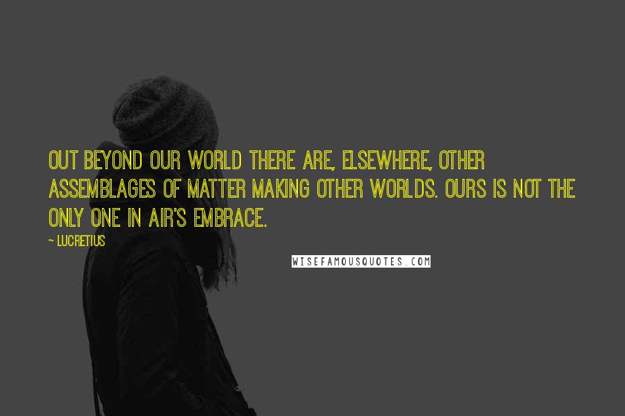 Lucretius Quotes: Out beyond our world there are, elsewhere, other assemblages of matter making other worlds. Ours is not the only one in air's embrace.