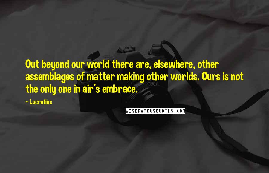 Lucretius Quotes: Out beyond our world there are, elsewhere, other assemblages of matter making other worlds. Ours is not the only one in air's embrace.