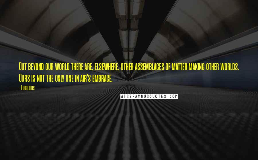 Lucretius Quotes: Out beyond our world there are, elsewhere, other assemblages of matter making other worlds. Ours is not the only one in air's embrace.
