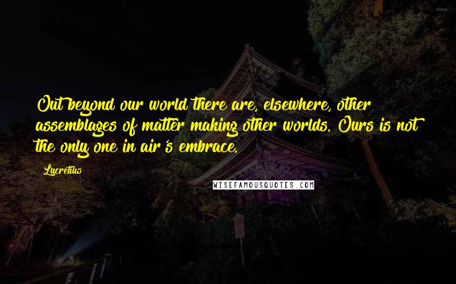 Lucretius Quotes: Out beyond our world there are, elsewhere, other assemblages of matter making other worlds. Ours is not the only one in air's embrace.
