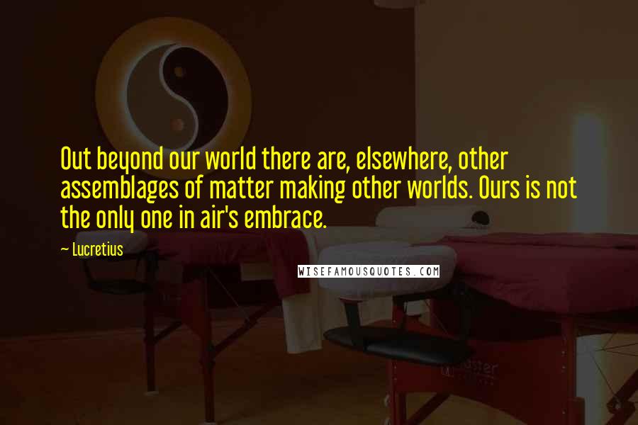 Lucretius Quotes: Out beyond our world there are, elsewhere, other assemblages of matter making other worlds. Ours is not the only one in air's embrace.
