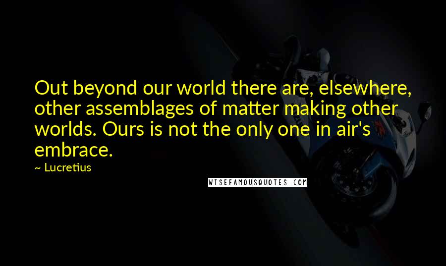 Lucretius Quotes: Out beyond our world there are, elsewhere, other assemblages of matter making other worlds. Ours is not the only one in air's embrace.