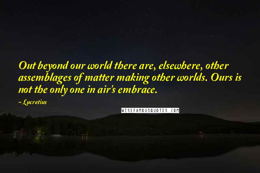 Lucretius Quotes: Out beyond our world there are, elsewhere, other assemblages of matter making other worlds. Ours is not the only one in air's embrace.