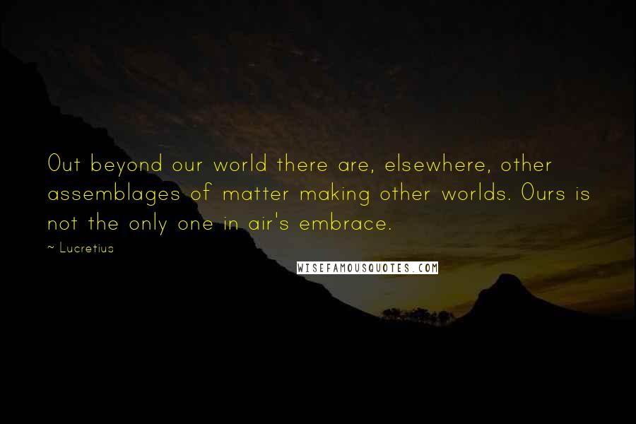 Lucretius Quotes: Out beyond our world there are, elsewhere, other assemblages of matter making other worlds. Ours is not the only one in air's embrace.