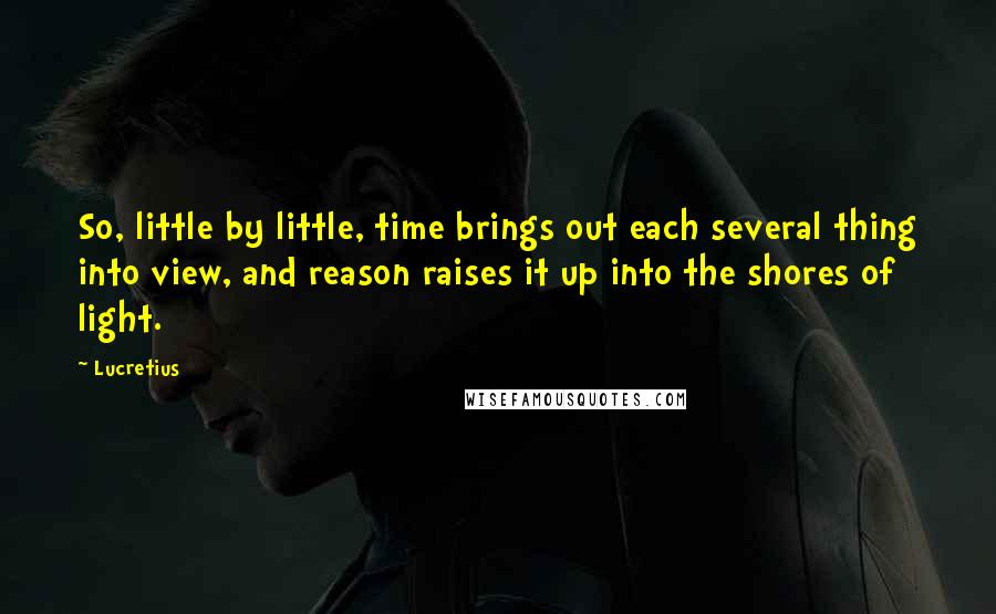 Lucretius Quotes: So, little by little, time brings out each several thing into view, and reason raises it up into the shores of light.