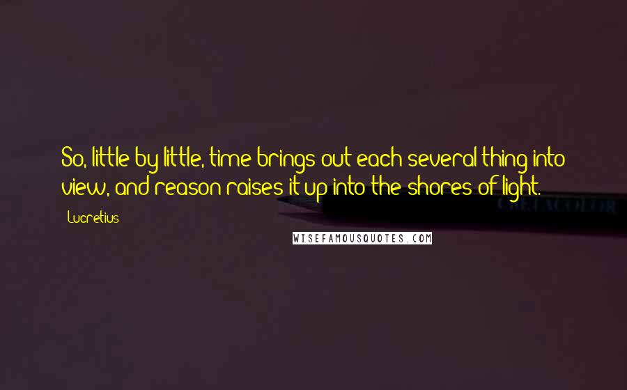 Lucretius Quotes: So, little by little, time brings out each several thing into view, and reason raises it up into the shores of light.