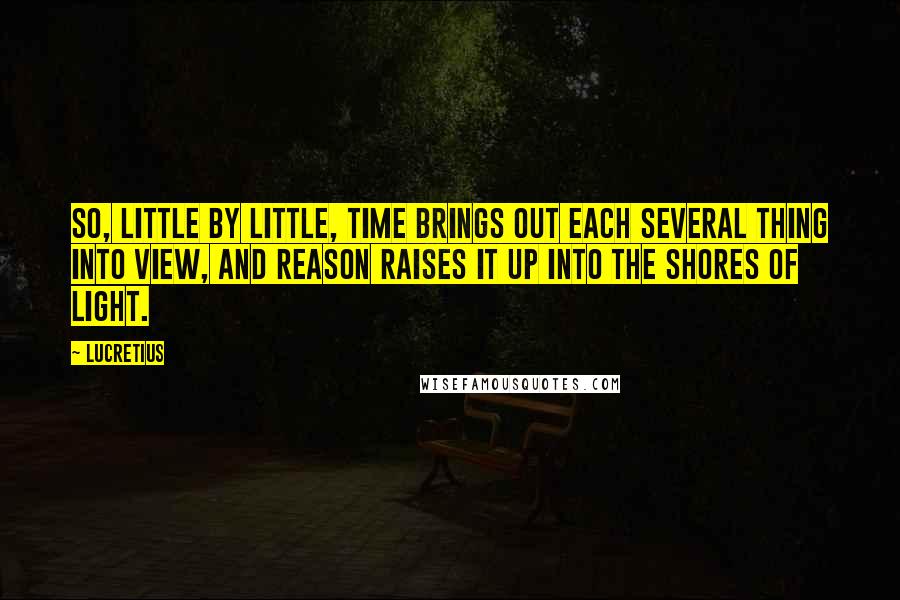 Lucretius Quotes: So, little by little, time brings out each several thing into view, and reason raises it up into the shores of light.