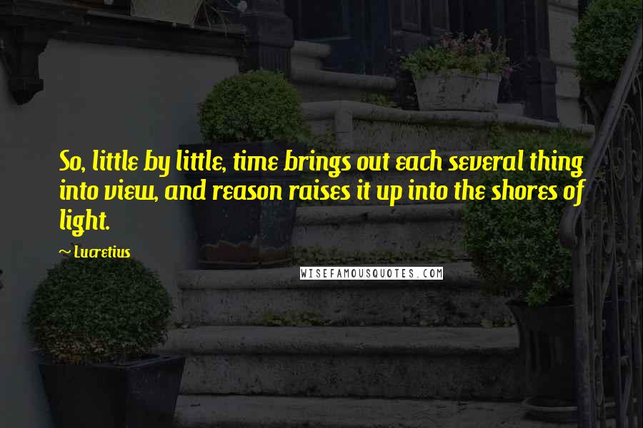 Lucretius Quotes: So, little by little, time brings out each several thing into view, and reason raises it up into the shores of light.