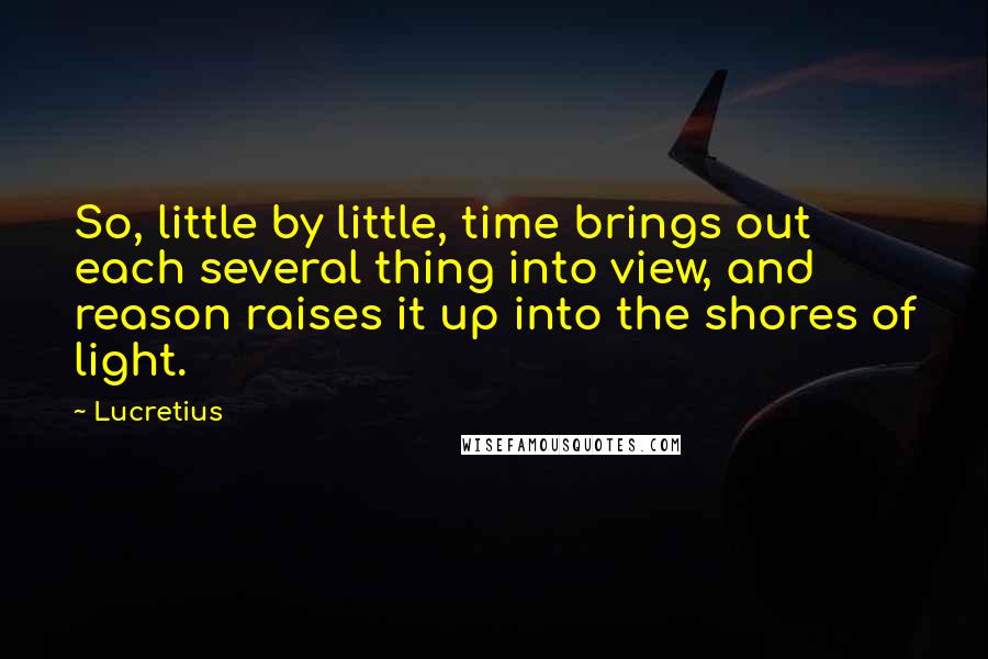 Lucretius Quotes: So, little by little, time brings out each several thing into view, and reason raises it up into the shores of light.