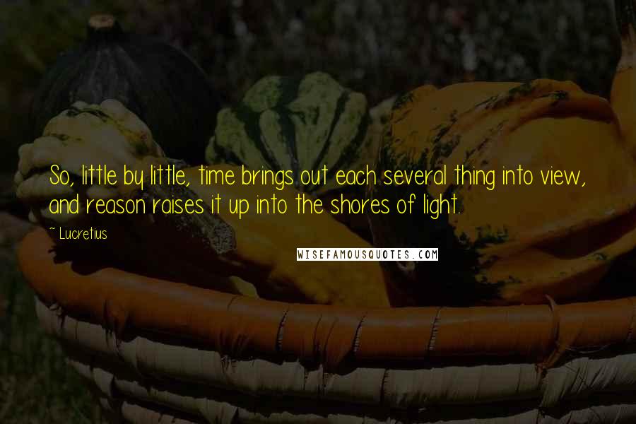 Lucretius Quotes: So, little by little, time brings out each several thing into view, and reason raises it up into the shores of light.