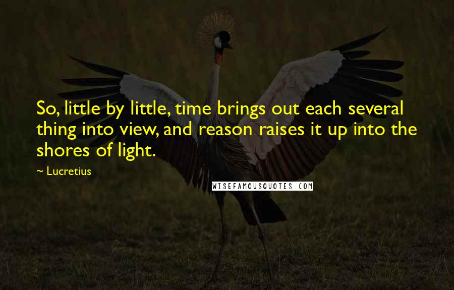 Lucretius Quotes: So, little by little, time brings out each several thing into view, and reason raises it up into the shores of light.