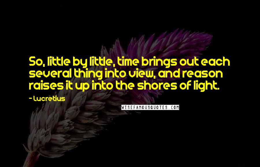 Lucretius Quotes: So, little by little, time brings out each several thing into view, and reason raises it up into the shores of light.