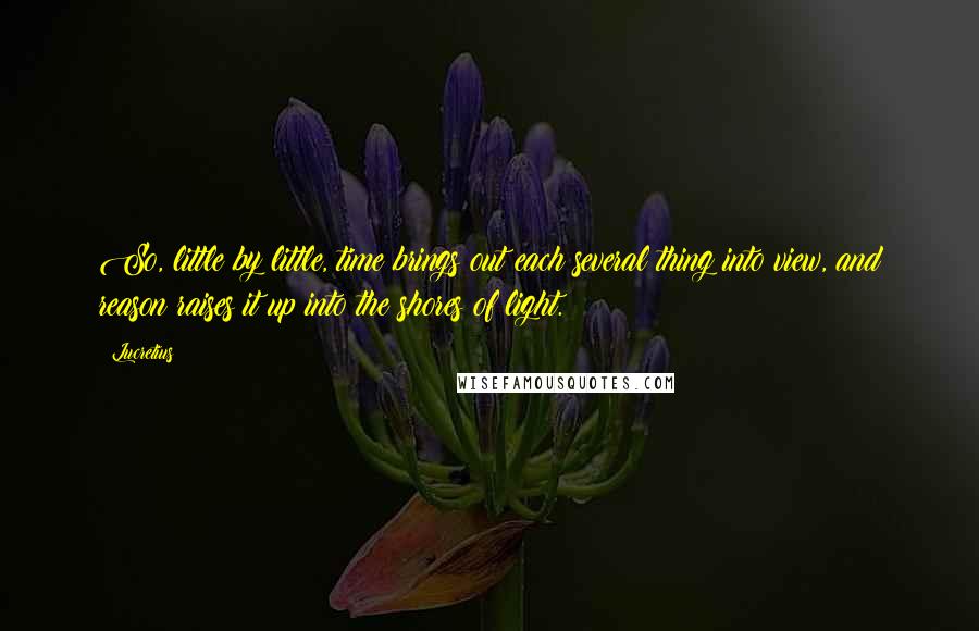 Lucretius Quotes: So, little by little, time brings out each several thing into view, and reason raises it up into the shores of light.