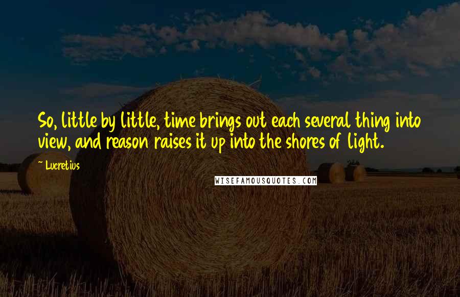 Lucretius Quotes: So, little by little, time brings out each several thing into view, and reason raises it up into the shores of light.