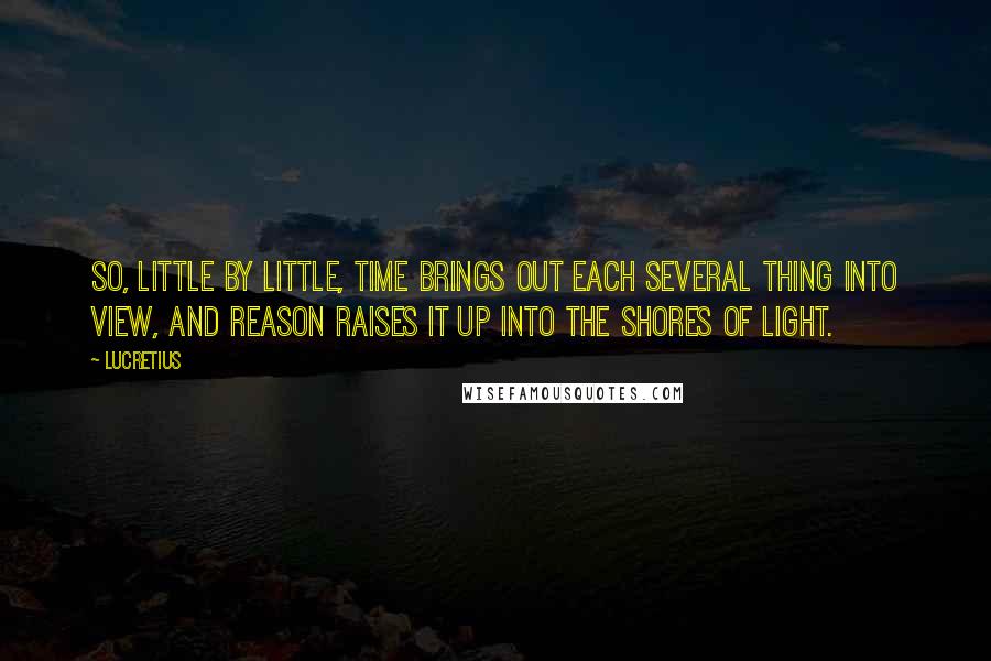 Lucretius Quotes: So, little by little, time brings out each several thing into view, and reason raises it up into the shores of light.