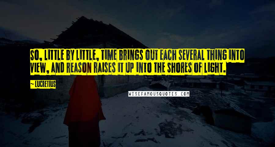 Lucretius Quotes: So, little by little, time brings out each several thing into view, and reason raises it up into the shores of light.