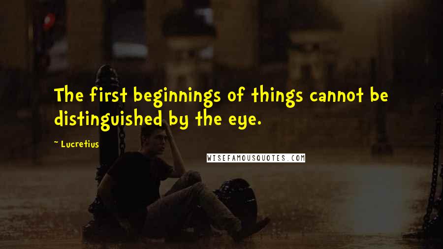 Lucretius Quotes: The first beginnings of things cannot be distinguished by the eye.