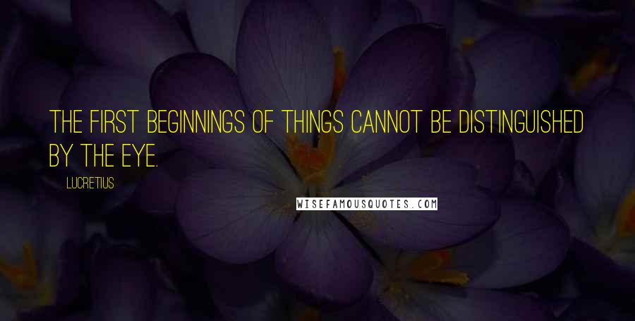 Lucretius Quotes: The first beginnings of things cannot be distinguished by the eye.