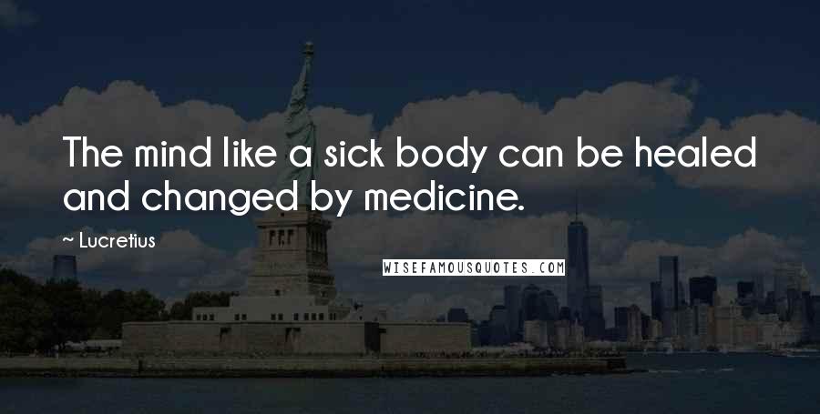 Lucretius Quotes: The mind like a sick body can be healed and changed by medicine.