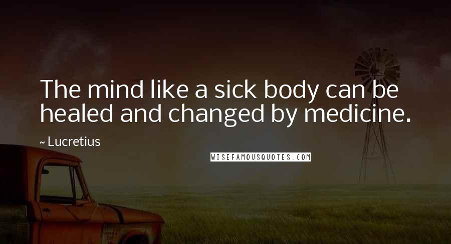 Lucretius Quotes: The mind like a sick body can be healed and changed by medicine.