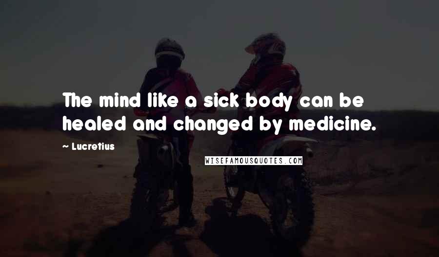 Lucretius Quotes: The mind like a sick body can be healed and changed by medicine.